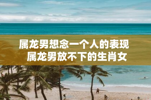 属龙男想念一个人的表现 属龙男放不下的生肖女