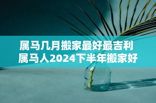 属马几月搬家最好最吉利 属马人2025下半年搬家好不好