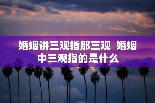 婚姻讲三观指那三观 婚姻中三观指的是什么