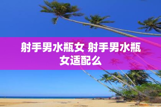 射手男水瓶女 射手男水瓶女适配么