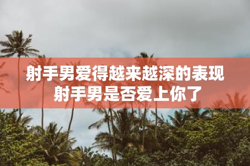 射手男爱得越来越深的表现 射手男是否爱上你了