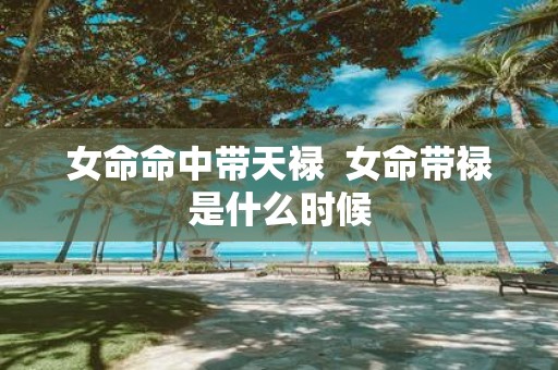 女命命中带天禄 女命带禄是什么时候