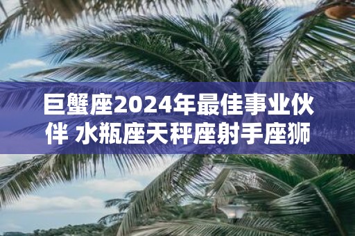 巨蟹座2025年最佳事业伙伴 水瓶座天秤座射手座狮子座