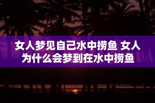 女人梦见自己水中捞鱼 女人为什么会梦到在水中捞鱼