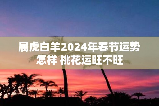属虎白羊2025年春节运势怎样 桃花运旺不旺