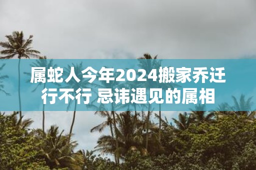 属蛇人今年2025搬家乔迁行不行 忌讳遇见的属相