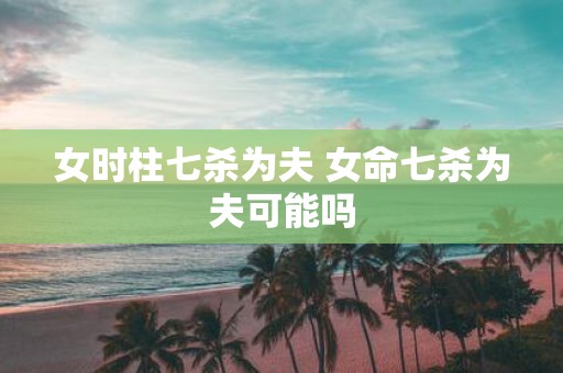 女时柱七杀为夫 女命七杀为夫可能吗