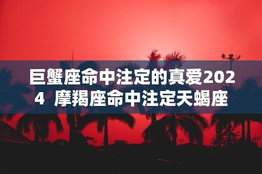 巨蟹座命中注定的真爱2025 摩羯座命中注定天蝎座