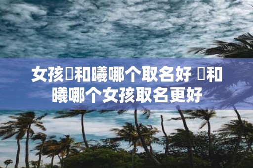 女孩晞和曦哪个取名好 晞和曦哪个女孩取名更好