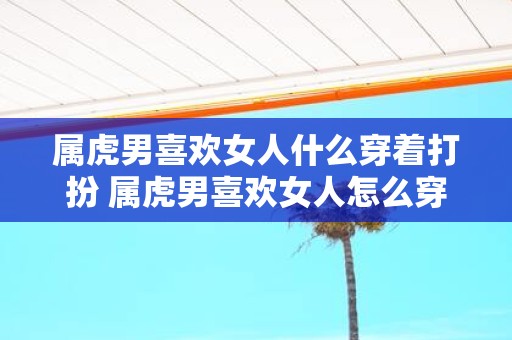 属虎男喜欢女人什么穿着打扮 属虎男喜欢女人怎么穿