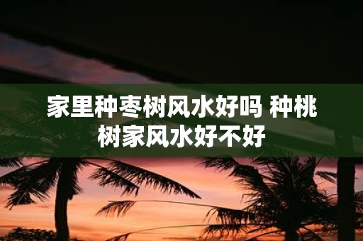 家里种枣树风水好吗 种桃树家风水好不好