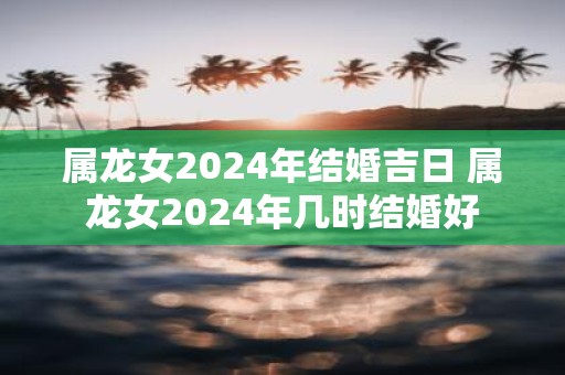 属龙女2025年结婚吉日 属龙女2025年几时结婚好