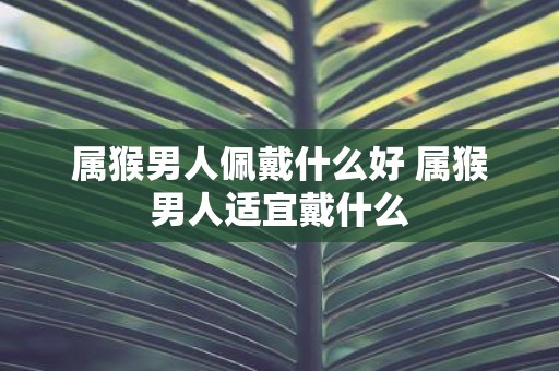 属猴男人佩戴什么好 属猴男人适宜戴什么