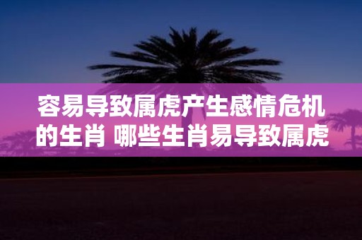 容易导致属虎产生感情危机的生肖 哪些生肖易导致属虎感情危机