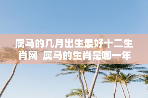 属马的几月出生最好十二生肖网 属马的生肖是哪一年出生的