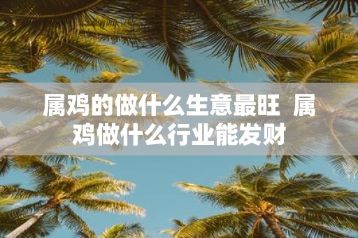 属鸡的做什么生意最旺 属鸡做什么行业能发财