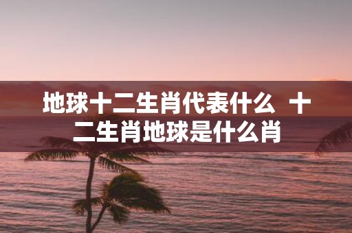 地球十二生肖代表什么 十二生肖地球是什么肖