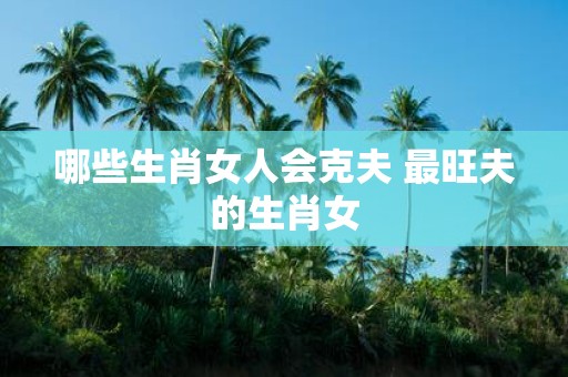 哪些生肖女人会克夫 最旺夫的生肖女