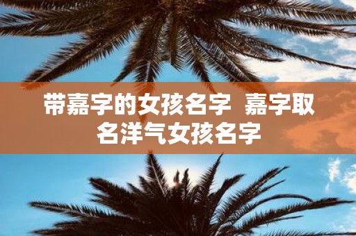 带嘉字的女孩名字 嘉字取名洋气女孩名字