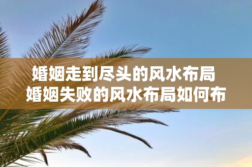 婚姻走到尽头的风水布局 婚姻失败的风水布局如何布置