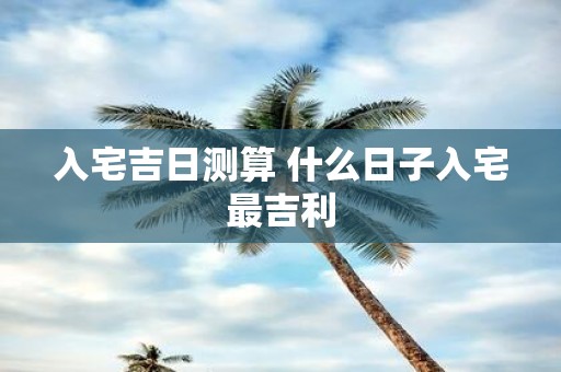 入宅吉日测算 什么日子入宅最吉利
