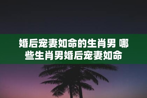 婚后宠妻如命的生肖男 哪些生肖男婚后宠妻如命