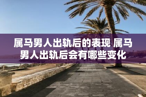 属马男人出轨后的表现 属马男人出轨后会有哪些变化