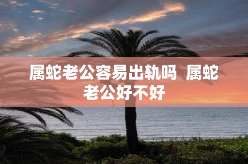 属蛇老公容易出轨吗 属蛇老公好不好