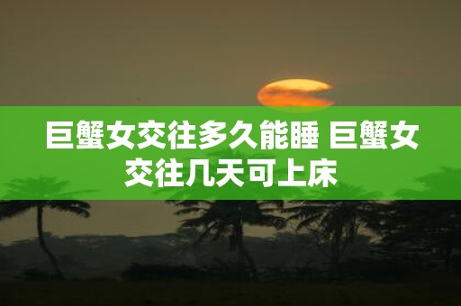 巨蟹女交往多久能睡 巨蟹女交往几天可上床