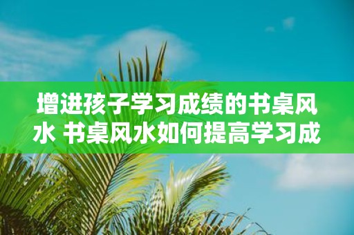 增进孩子学习成绩的书桌风水 书桌风水如何提高学习成绩