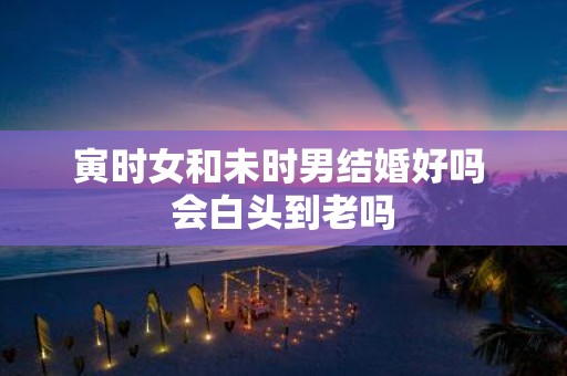 寅时女和未时男结婚好吗 会白头到老吗