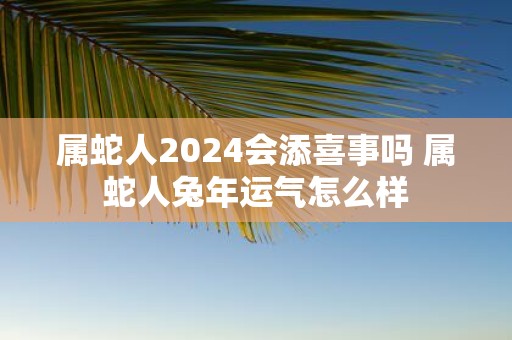 属蛇人2025会添喜事吗 属蛇人蛇年运气怎么样
