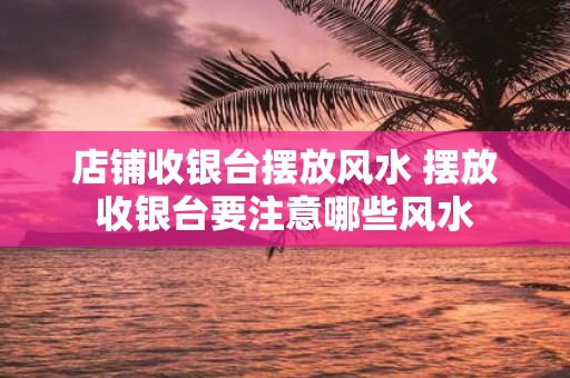 店铺收银台摆放风水 摆放收银台要注意哪些风水