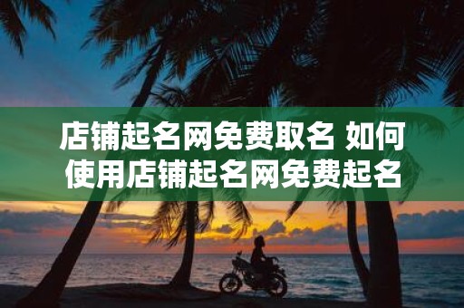 店铺起名网免费取名 如何使用店铺起名网免费起名