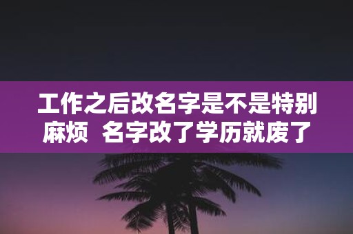 工作之后改名字是不是特别麻烦 名字改了学历就废了吗