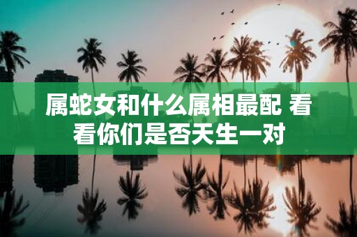 属蛇女和什么属相最配 看看你们是否天生一对