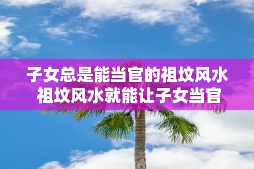 子女总是能当官的祖坟风水 祖坟风水就能让子女当官