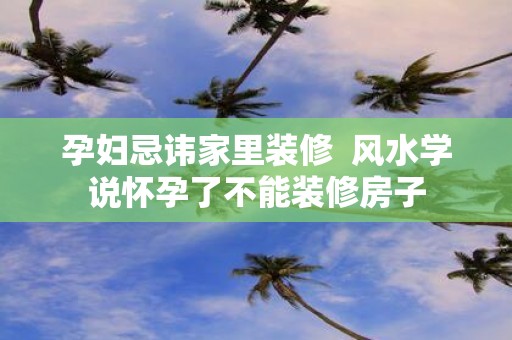 孕妇忌讳家里装修 风水学说怀孕了不能装修房子