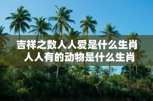 吉祥之数人人爱是什么生肖 人人有的动物是什么生肖