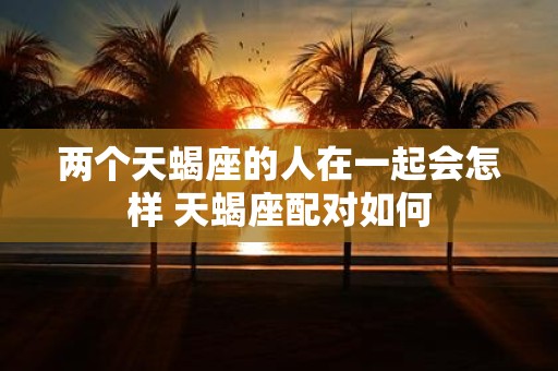 两个天蝎座的人在一起会怎样 天蝎座配对如何