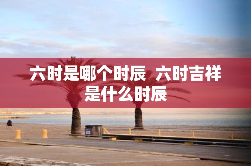 六时是哪个时辰 六时吉祥是什么时辰