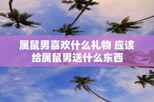 属鼠男喜欢什么礼物 应该给属鼠男送什么东西