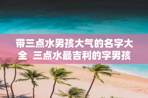 带三点水男孩大气的名字大全 三点水最吉利的字男孩