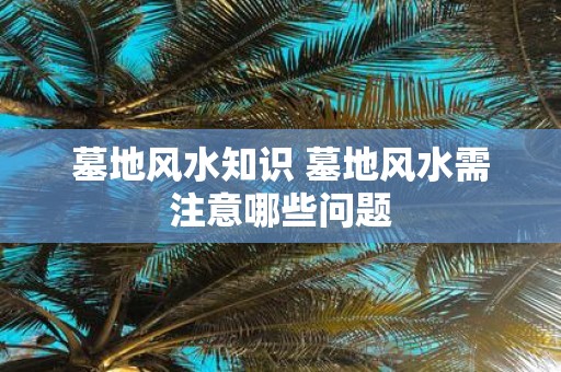 墓地风水知识 墓地风水需注意哪些问题