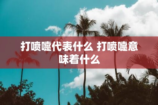 打喷嚏代表什么 打喷嚏意味着什么