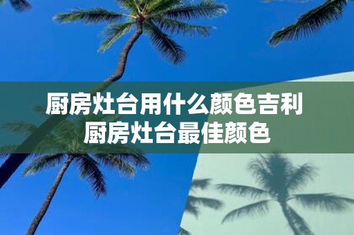 厨房灶台用什么颜色吉利 厨房灶台最佳颜色