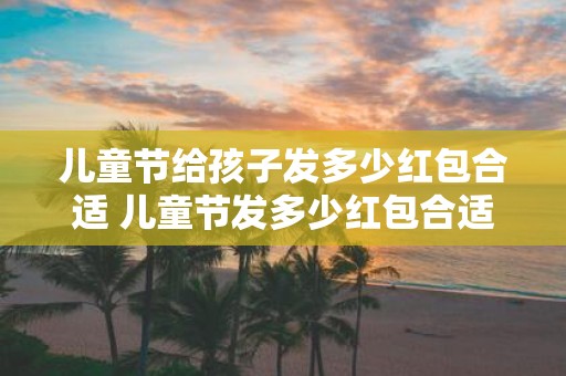 儿童节给孩子发多少红包合适 儿童节发多少红包合适