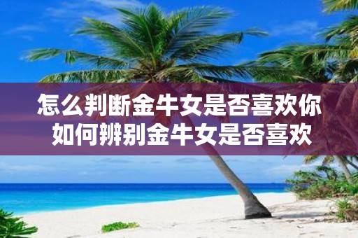 怎么判断金牛女是否喜欢你 如何辨别金牛女是否喜欢你