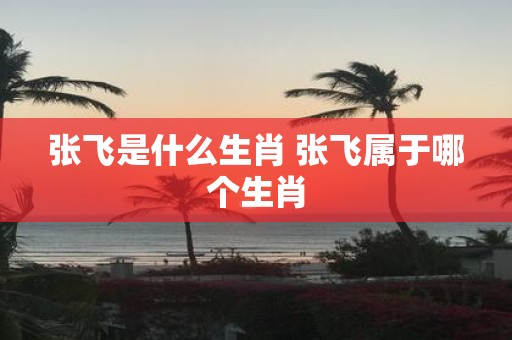 张飞是什么生肖 张飞属于哪个生肖