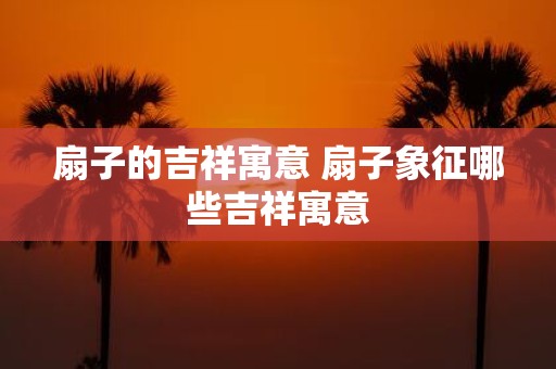 扇子的吉祥寓意 扇子象征哪些吉祥寓意